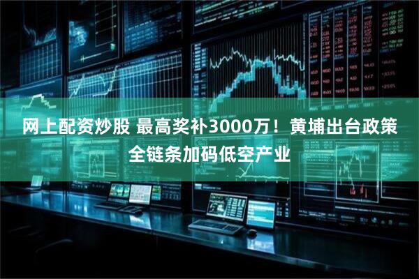 网上配资炒股 最高奖补3000万！黄埔出台政策全链条加码低空产业