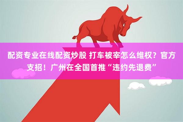 配资专业在线配资炒股 打车被宰怎么维权？官方支招！广州在全国首推“违约先退费”