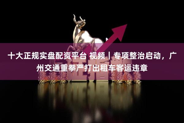十大正规实盘配资平台 视频｜专项整治启动，广州交通重拳严打出租车客运违章