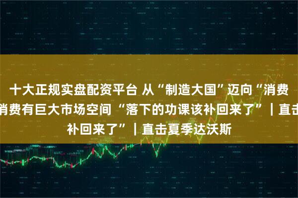 十大正规实盘配资平台 从“制造大国”迈向“消费大国” 服务消费有巨大市场空间 “落下的功课该补回来了”｜直击夏季达沃斯