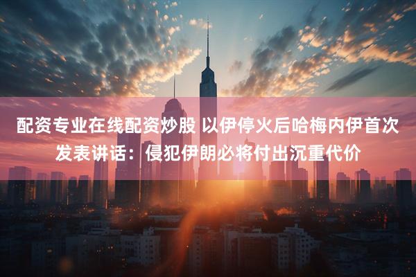 配资专业在线配资炒股 以伊停火后哈梅内伊首次发表讲话：侵犯伊朗必将付出沉重代价