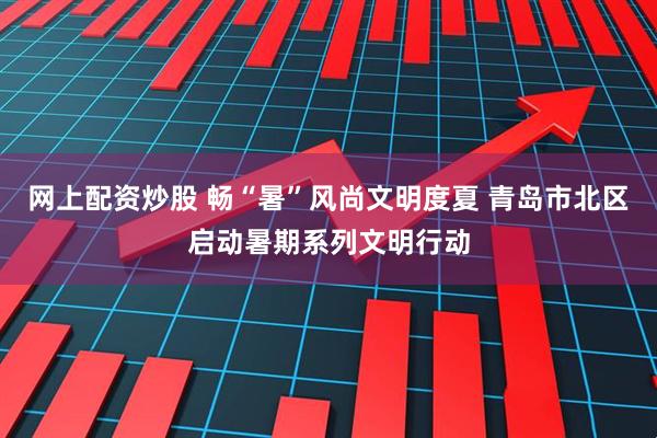 网上配资炒股 畅“暑”风尚文明度夏 青岛市北区启动暑期系列文明行动