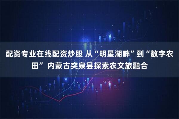 配资专业在线配资炒股 从“明星湖畔”到“数字农田” 内蒙古突泉县探索农文旅融合