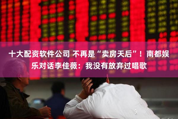 十大配资软件公司 不再是“卖房天后”！南都娱乐对话李佳薇：我没有放弃过唱歌