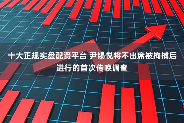十大正规实盘配资平台 尹锡悦将不出席被拘捕后进行的首次传唤调查