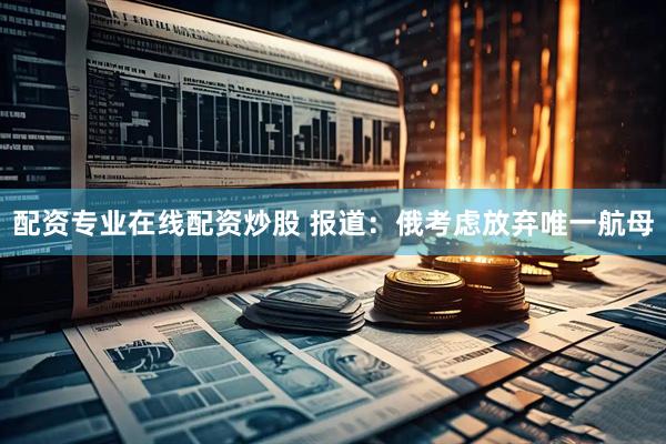 配资专业在线配资炒股 报道：俄考虑放弃唯一航母
