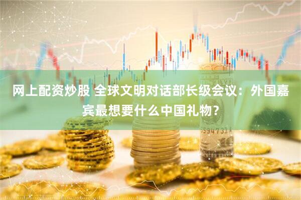 网上配资炒股 全球文明对话部长级会议：外国嘉宾最想要什么中国礼物？