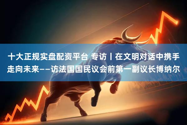 十大正规实盘配资平台 专访丨在文明对话中携手走向未来——访法国国民议会前第一副议长博纳尔