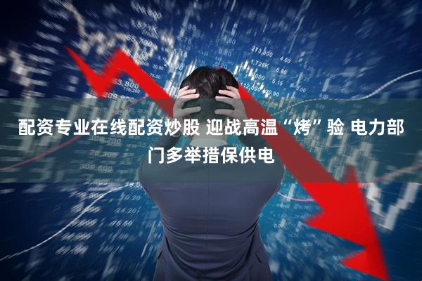 配资专业在线配资炒股 迎战高温“烤”验 电力部门多举措保供电