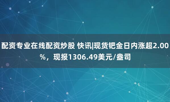 配资专业在线配资炒股 快讯|现货钯金日内涨超2.00%，现报1306.49美元/盎司
