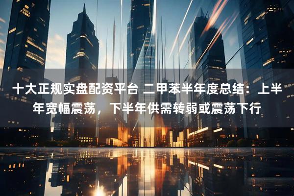 十大正规实盘配资平台 二甲苯半年度总结：上半年宽幅震荡，下半年供需转弱或震荡下行