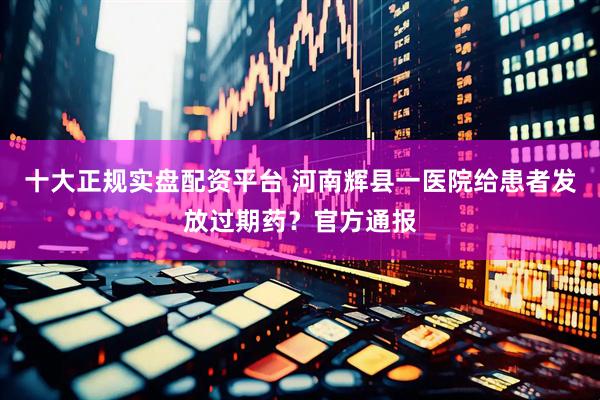十大正规实盘配资平台 河南辉县一医院给患者发放过期药？官方通报