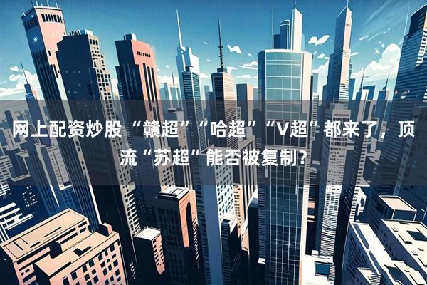 网上配资炒股 “赣超”“哈超”“V超”都来了，顶流“苏超”能否被复制？