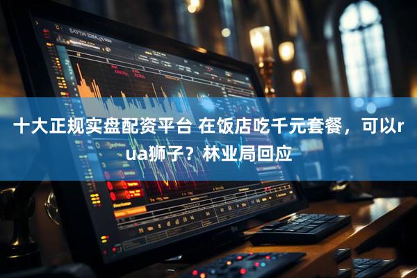 十大正规实盘配资平台 在饭店吃千元套餐，可以rua狮子？林业局回应