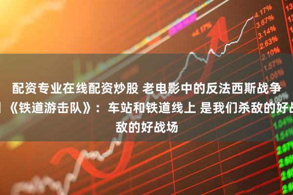 配资专业在线配资炒股 老电影中的反法西斯战争③丨《铁道游击队》：车站和铁道线上 是我们杀敌的好战场