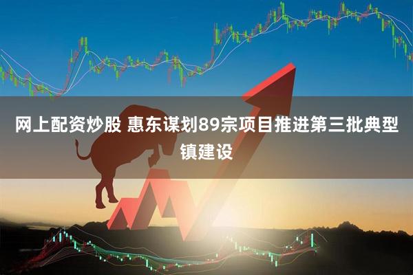 网上配资炒股 惠东谋划89宗项目推进第三批典型镇建设