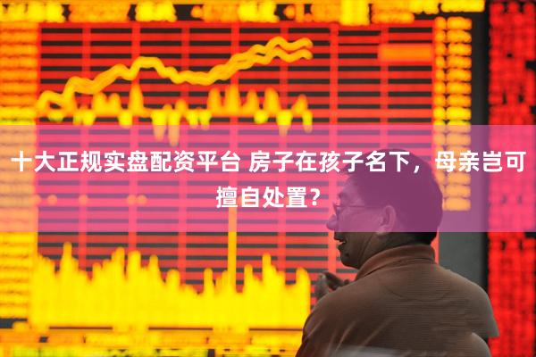 十大正规实盘配资平台 房子在孩子名下，母亲岂可擅自处置？
