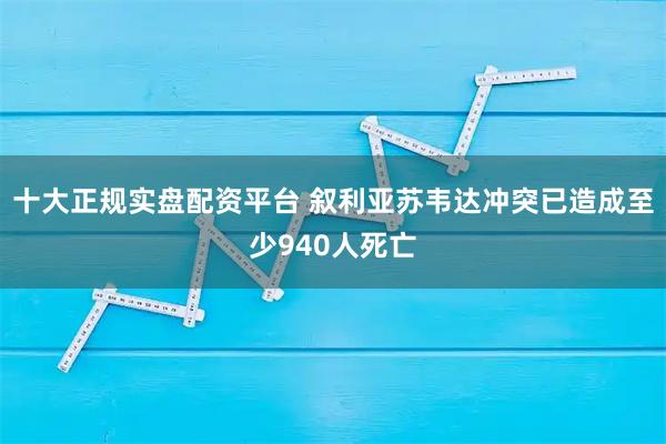 十大正规实盘配资平台 叙利亚苏韦达冲突已造成至少940人死亡