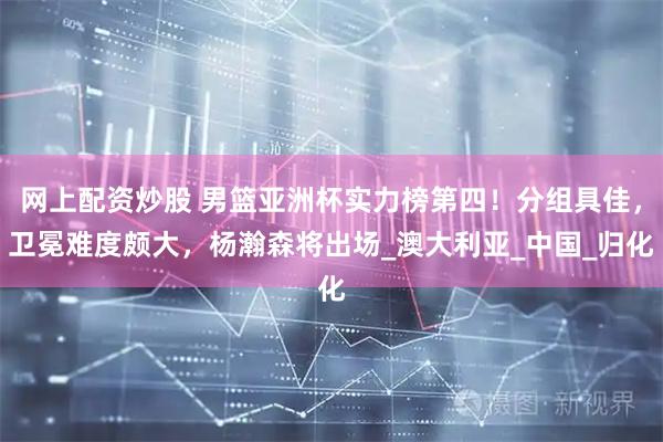 网上配资炒股 男篮亚洲杯实力榜第四！分组具佳，卫冕难度颇大，杨瀚森将出场_澳大利亚_中国_归化