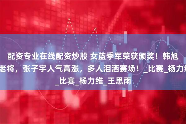 配资专业在线配资炒股 女篮季军荣获颁奖！韩旭抱紧两位老将，张子宇人气高涨，多人泪洒赛场！_比赛_杨力维_王思雨