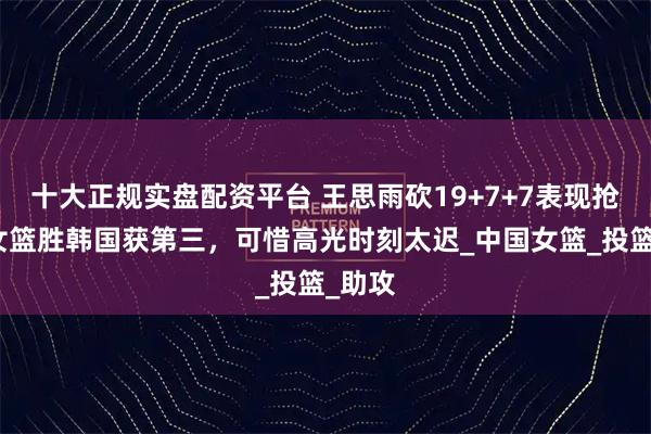 十大正规实盘配资平台 王思雨砍19+7+7表现抢眼，女篮胜韩国获第三，可惜高光时刻太迟_中国女篮_投篮_助攻