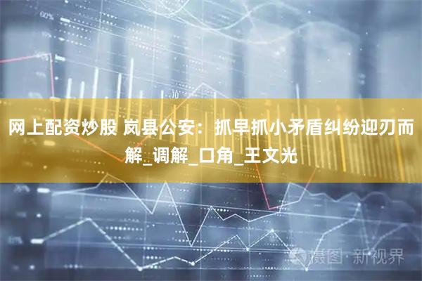 网上配资炒股 岚县公安：抓早抓小矛盾纠纷迎刃而解_调解_口角_王文光