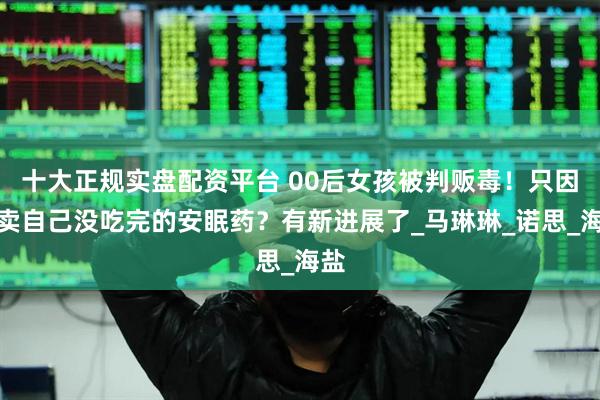 十大正规实盘配资平台 00后女孩被判贩毒！只因转卖自己没吃完的安眠药？有新进展了_马琳琳_诺思_海盐