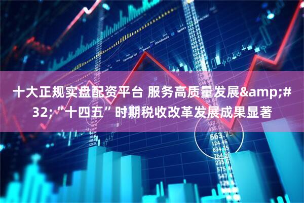 十大正规实盘配资平台 服务高质量发展&#32;“十四五”时期税收改革发展成果显著