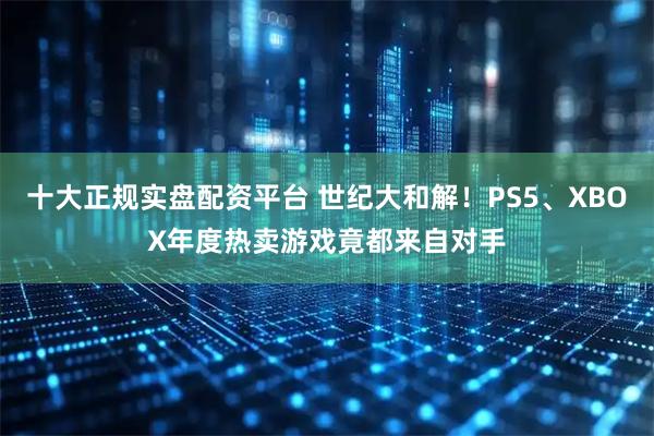 十大正规实盘配资平台 世纪大和解！PS5、XBOX年度热卖游戏竟都来自对手