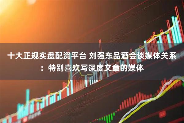 十大正规实盘配资平台 刘强东品酒会谈媒体关系：特别喜欢写深度文章的媒体