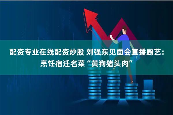 配资专业在线配资炒股 刘强东见面会直播厨艺：烹饪宿迁名菜“黄狗猪头肉”