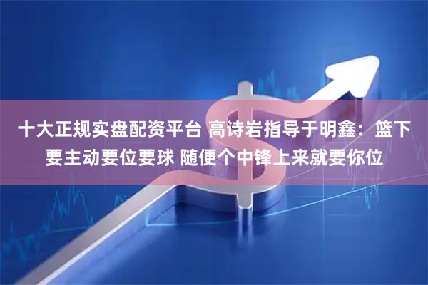 十大正规实盘配资平台 高诗岩指导于明鑫：篮下要主动要位要球 随便个中锋上来就要你位