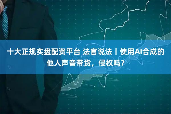 十大正规实盘配资平台 法官说法丨使用AI合成的他人声音带货，侵权吗？