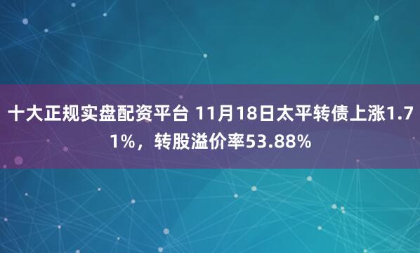 十大正规实盘配资平台 11月18日太平转债上涨1.71%，转股溢价率53.88%