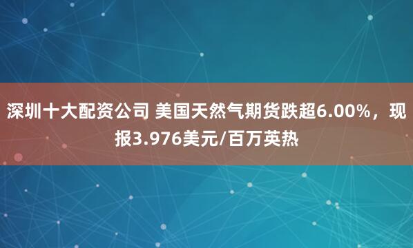 深圳十大配资公司 美国天然气期货跌超6.00%，现报3.976美元/百万英热