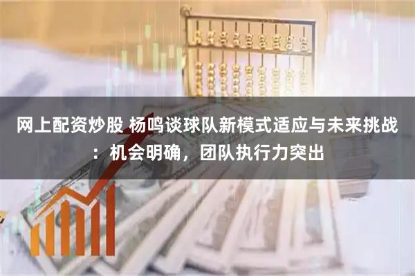网上配资炒股 杨鸣谈球队新模式适应与未来挑战：机会明确，团队执行力突出