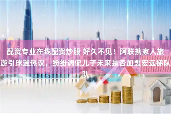 配资专业在线配资炒股 好久不见！阿联携家人旅游引球迷热议，纷纷调侃儿子未来是否加盟宏远梯队